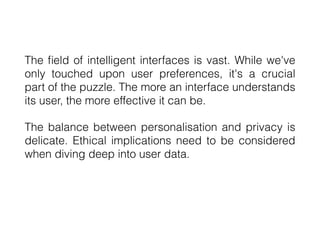 The
fi
eld of intelligent interfaces is vast. While we've
only touched upon user preferences, it's a crucial
part of the puzzle. The more an interface understands
its user, the more effective it can be.
The balance between personalisation and privacy is
delicate. Ethical implications need to be considered
when diving deep into user data.
 