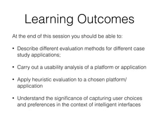 Learning Outcomes
At the end of this session you should be able to:
• Describe different evaluation methods for different case
study applications;
• Carry out a usability analysis of a platform or application
• Apply heuristic evaluation to a chosen platform/
application
• Understand the signi
fi
cance of capturing user choices
and preferences in the context of intelligent interfaces
 