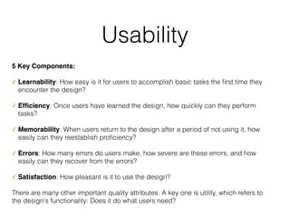 Usability
5 Key Components:
✓ Learnability: How easy is it for users to accomplish basic tasks the
fi
rst time they
encounter the design?
✓ Ef
fi
ciency: Once users have learned the design, how quickly can they perform
tasks?
✓ Memorability: When users return to the design after a period of not using it, how
easily can they reestablish pro
fi
ciency?
✓ Errors: How many errors do users make, how severe are these errors, and how
easily can they recover from the errors?
✓ Satisfaction: How pleasant is it to use the design?
There are many other important quality attributes. A key one is utility, which refers to
the design's functionality: Does it do what users need?
 
