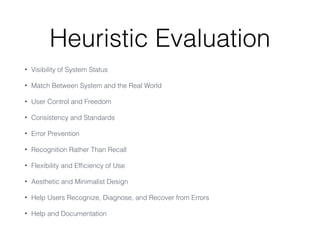Heuristic Evaluation
• Visibility of System Status
• Match Between System and the Real World
• User Control and Freedom
• Consistency and Standards
• Error Prevention
• Recognition Rather Than Recall
• Flexibility and Ef
fi
ciency of Use
• Aesthetic and Minimalist Design
• Help Users Recognize, Diagnose, and Recover from Errors
• Help and Documentation
 