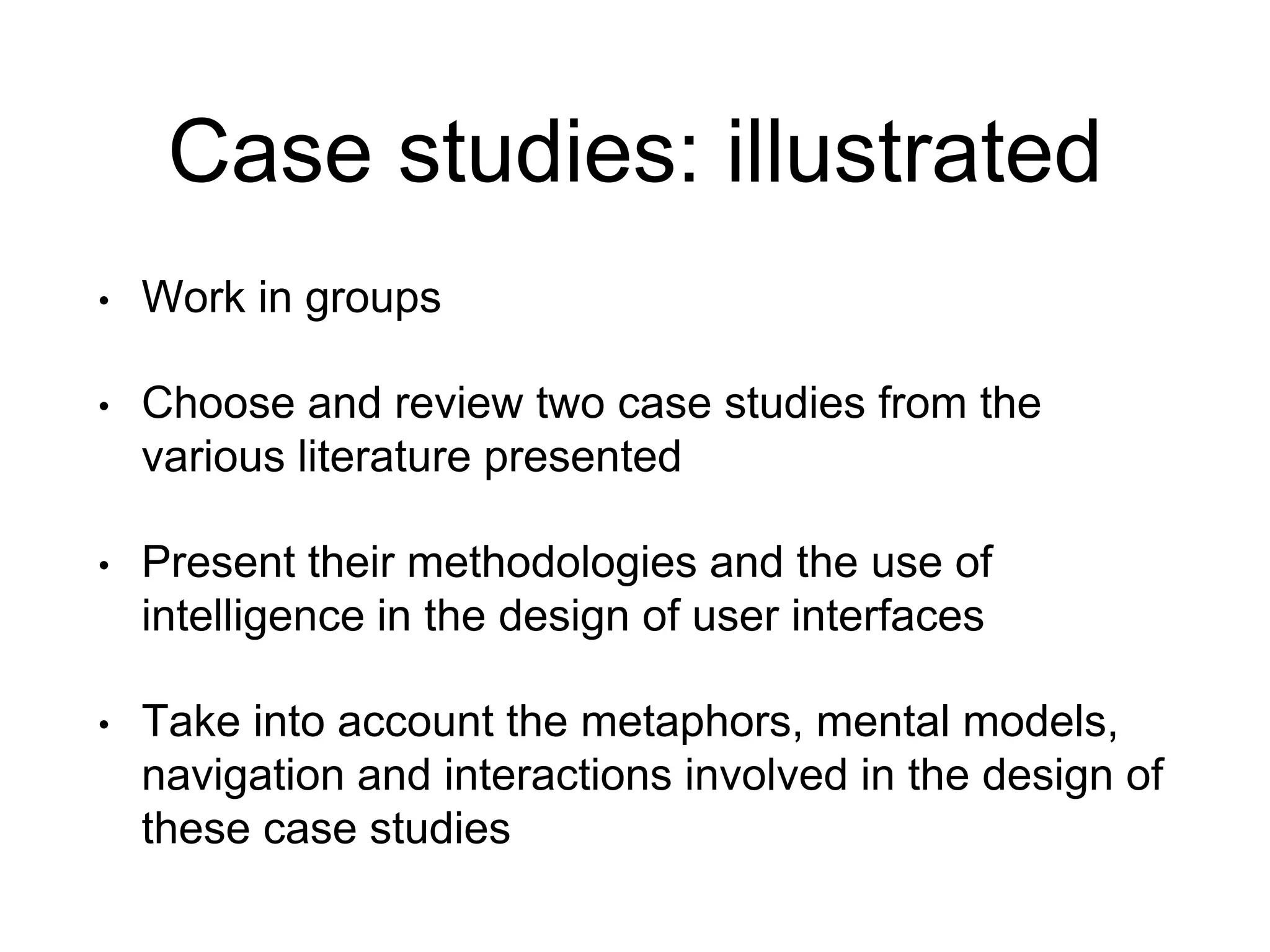 Case studies: illustrated
• Work in groups
• Choose and review two case studies from the
various literature presented
• Present their methodologies and the use of
intelligence in the design of user interfaces
• Take into account the metaphors, mental models,
navigation and interactions involved in the design of
these case studies
 