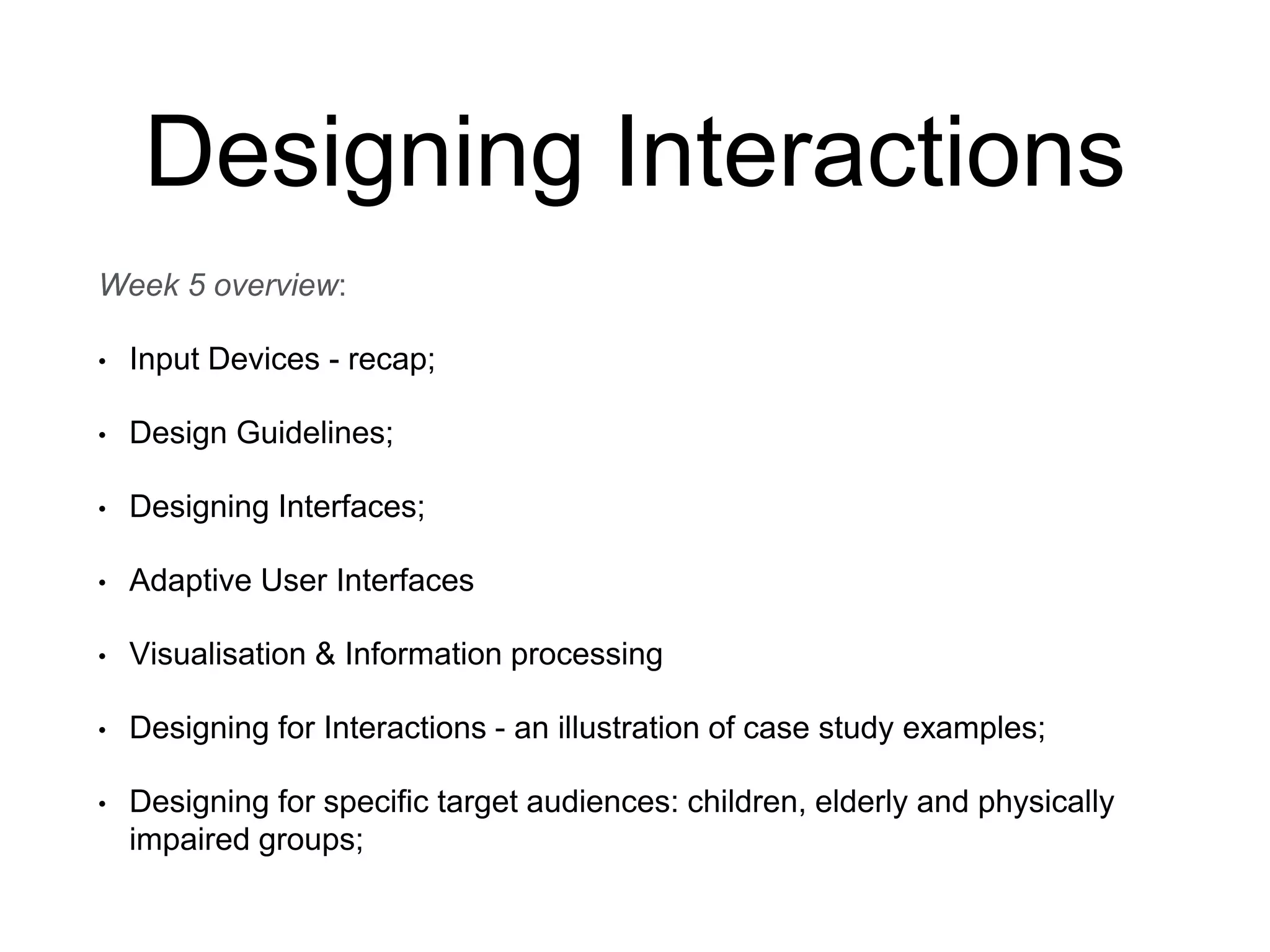Designing Interactions
Week 5 overview:
• Input Devices - recap;
• Design Guidelines;
• Designing Interfaces;
• Adaptive User Interfaces
• Visualisation & Information processing
• Designing for Interactions - an illustration of case study examples;
• Designing for specific target audiences: children, elderly and physically
impaired groups;
 