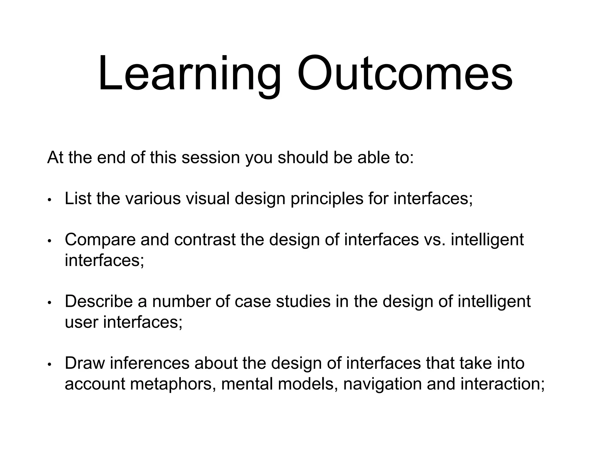 Learning Outcomes
At the end of this session you should be able to:
• List the various visual design principles for interfaces;
• Compare and contrast the design of interfaces vs. intelligent
interfaces;
• Describe a number of case studies in the design of intelligent
user interfaces;
• Draw inferences about the design of interfaces that take into
account metaphors, mental models, navigation and interaction;
 