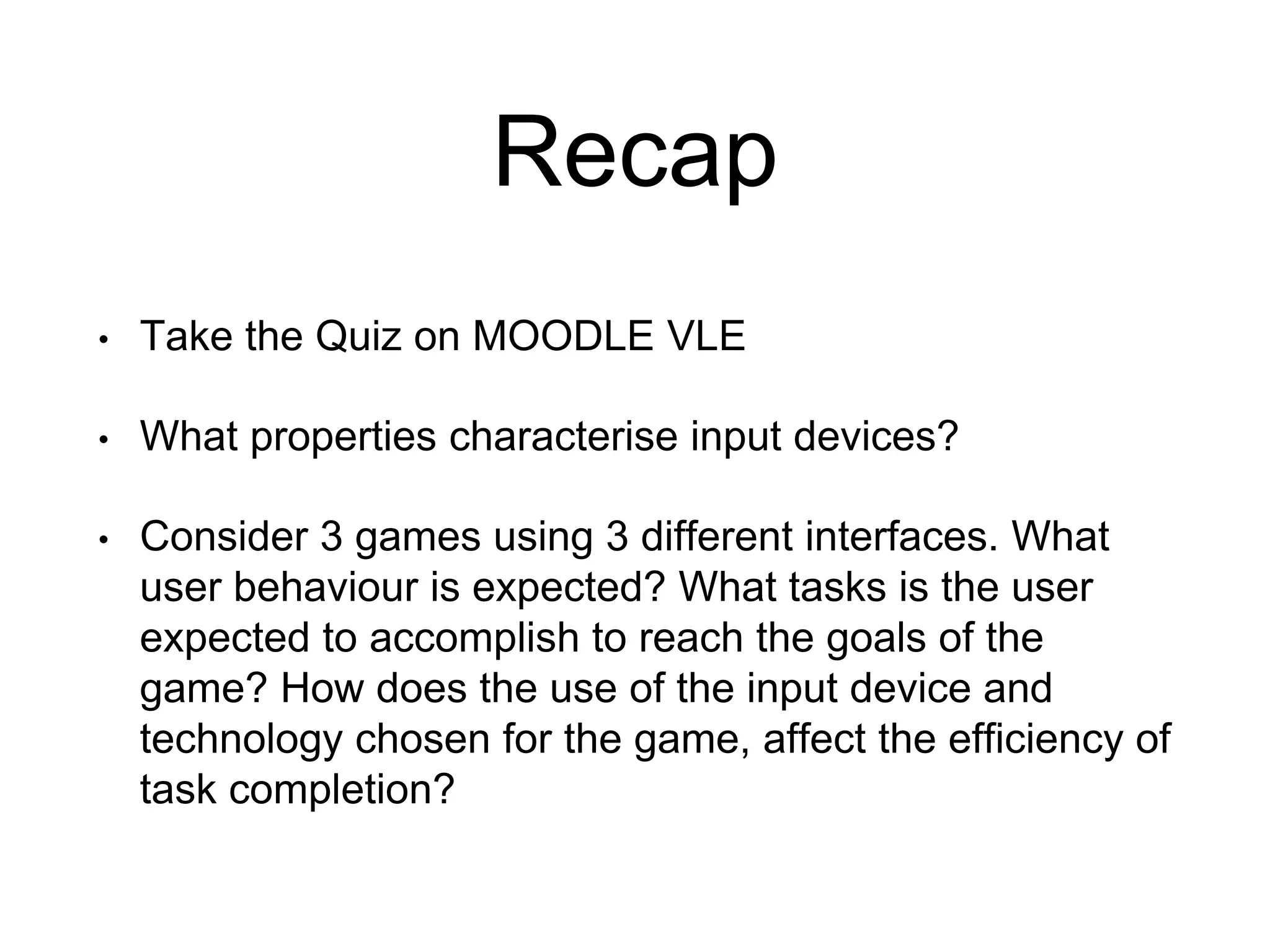 Recap
• Take the Quiz on MOODLE VLE
• What properties characterise input devices?
• Consider 3 games using 3 different interfaces. What
user behaviour is expected? What tasks is the user
expected to accomplish to reach the goals of the
game? How does the use of the input device and
technology chosen for the game, affect the efficiency of
task completion?
 