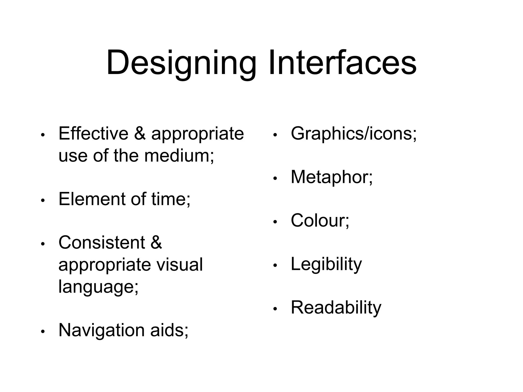 Designing Interfaces
• Effective & appropriate
use of the medium;
• Element of time;
• Consistent &
appropriate visual
language;
• Navigation aids;
• Graphics/icons;
• Metaphor;
• Colour;
• Legibility
• Readability
 