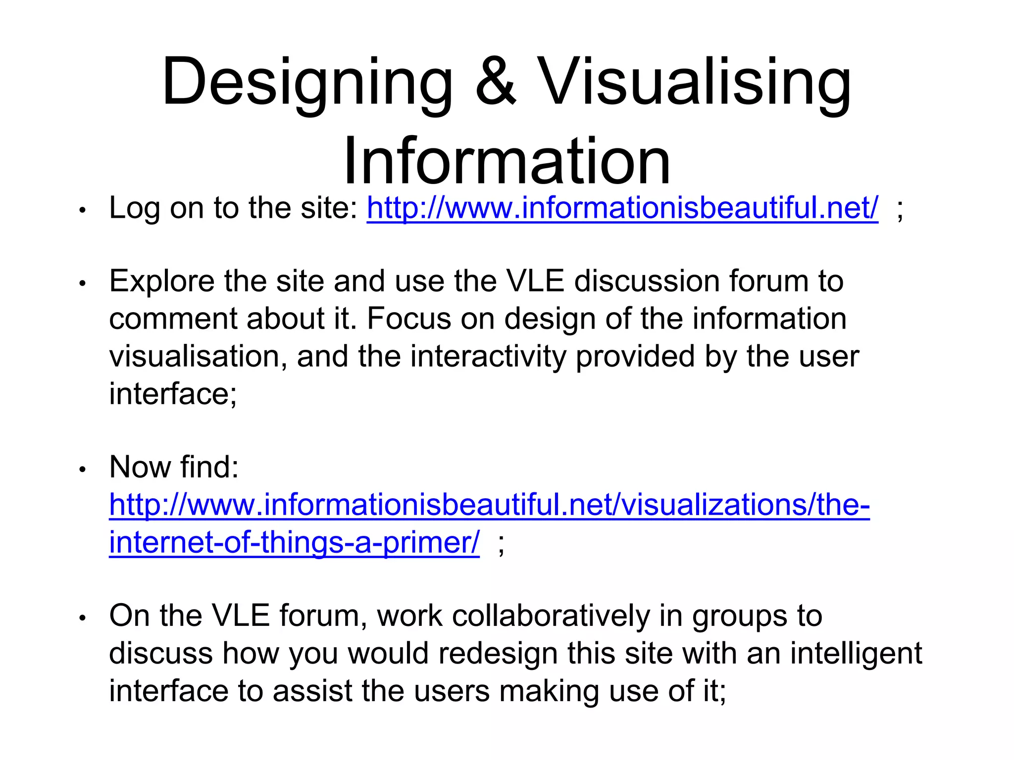 Designing & Visualising
Information
• Log on to the site: http://www.informationisbeautiful.net/ ;
• Explore the site and use the VLE discussion forum to
comment about it. Focus on design of the information
visualisation, and the interactivity provided by the user
interface;
• Now find:
http://www.informationisbeautiful.net/visualizations/the-
internet-of-things-a-primer/ ;
• On the VLE forum, work collaboratively in groups to
discuss how you would redesign this site with an intelligent
interface to assist the users making use of it;
 