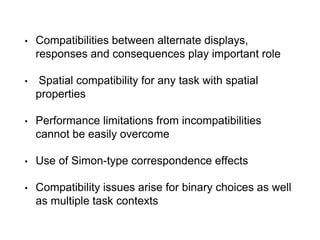• Compatibilities between alternate displays,
responses and consequences play important role
• Spatial compatibility for any task with spatial
properties
• Performance limitations from incompatibilities
cannot be easily overcome
• Use of Simon-type correspondence effects
• Compatibility issues arise for binary choices as well
as multiple task contexts
 