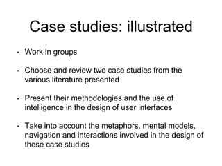 Case studies: illustrated
• Work in groups
• Choose and review two case studies from the
various literature presented
• Present their methodologies and the use of
intelligence in the design of user interfaces
• Take into account the metaphors, mental models,
navigation and interactions involved in the design of
these case studies
 