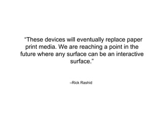 –Rick Rashid
“These devices will eventually replace paper
print media. We are reaching a point in the
future where any surface can be an interactive
surface.”
 