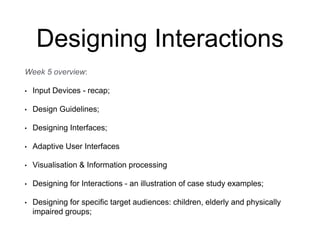 Designing Interactions
Week 5 overview:
• Input Devices - recap;
• Design Guidelines;
• Designing Interfaces;
• Adaptive User Interfaces
• Visualisation & Information processing
• Designing for Interactions - an illustration of case study examples;
• Designing for specific target audiences: children, elderly and physically
impaired groups;
 