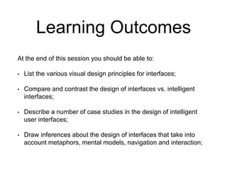 Learning Outcomes
At the end of this session you should be able to:
• List the various visual design principles for interfaces;
• Compare and contrast the design of interfaces vs. intelligent
interfaces;
• Describe a number of case studies in the design of intelligent
user interfaces;
• Draw inferences about the design of interfaces that take into
account metaphors, mental models, navigation and interaction;
 