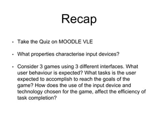 Recap
• Take the Quiz on MOODLE VLE
• What properties characterise input devices?
• Consider 3 games using 3 different interfaces. What
user behaviour is expected? What tasks is the user
expected to accomplish to reach the goals of the
game? How does the use of the input device and
technology chosen for the game, affect the efficiency of
task completion?
 