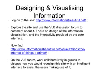 Designing & Visualising
Information
• Log on to the site: http://www.informationisbeautiful.net/ ;
• Explore the site and use the VLE discussion forum to
comment about it. Focus on design of the information
visualisation, and the interactivity provided by the user
interface;
• Now find:
http://www.informationisbeautiful.net/visualizations/the-
internet-of-things-a-primer/ ;
• On the VLE forum, work collaboratively in groups to
discuss how you would redesign this site with an intelligent
interface to assist the users making use of it;
 