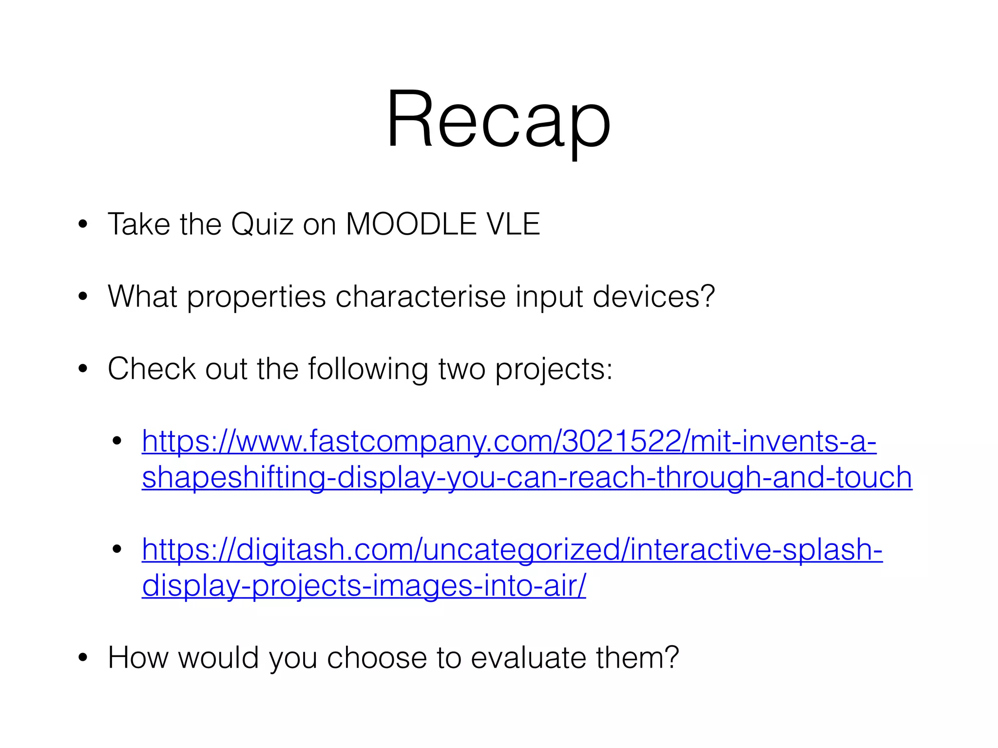 Recap
• Take the Quiz on MOODLE VLE
• What properties characterise input devices?
• Check out the following two projects:
• https://www.fastcompany.com/3021522/mit-invents-a-
shapeshifting-display-you-can-reach-through-and-touch
• https://digitash.com/uncategorized/interactive-splash-
display-projects-images-into-air/
• How would you choose to evaluate them?
 
