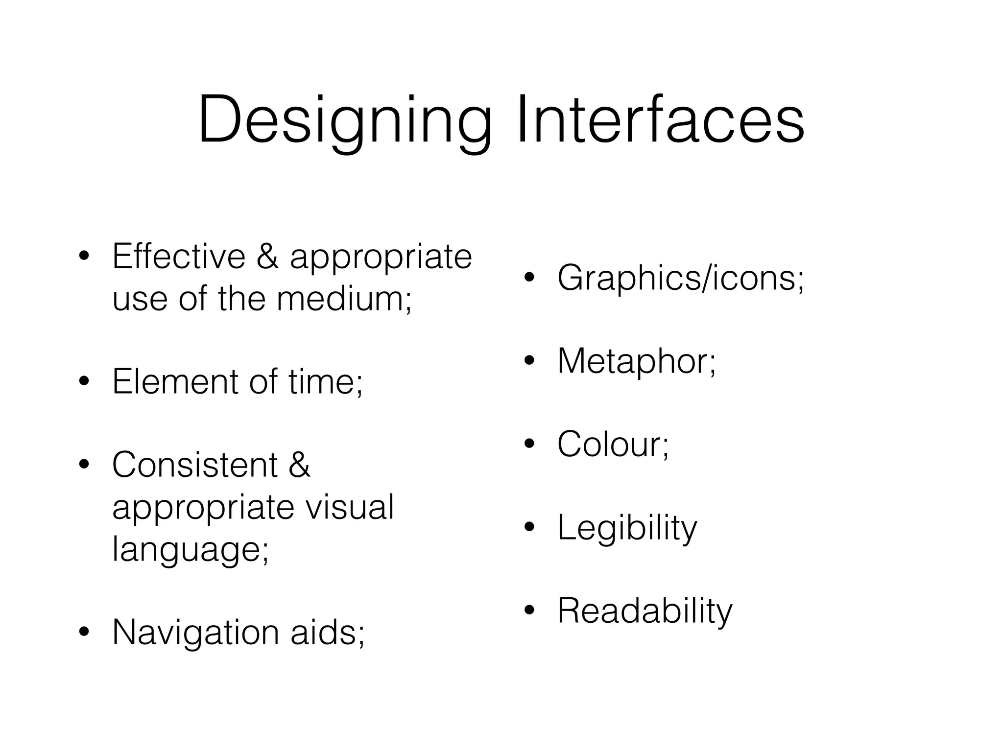 Designing Interfaces
• Effective & appropriate
use of the medium;
• Element of time;
• Consistent &
appropriate visual
language;
• Navigation aids;
• Graphics/icons;
• Metaphor;
• Colour;
• Legibility
• Readability
 