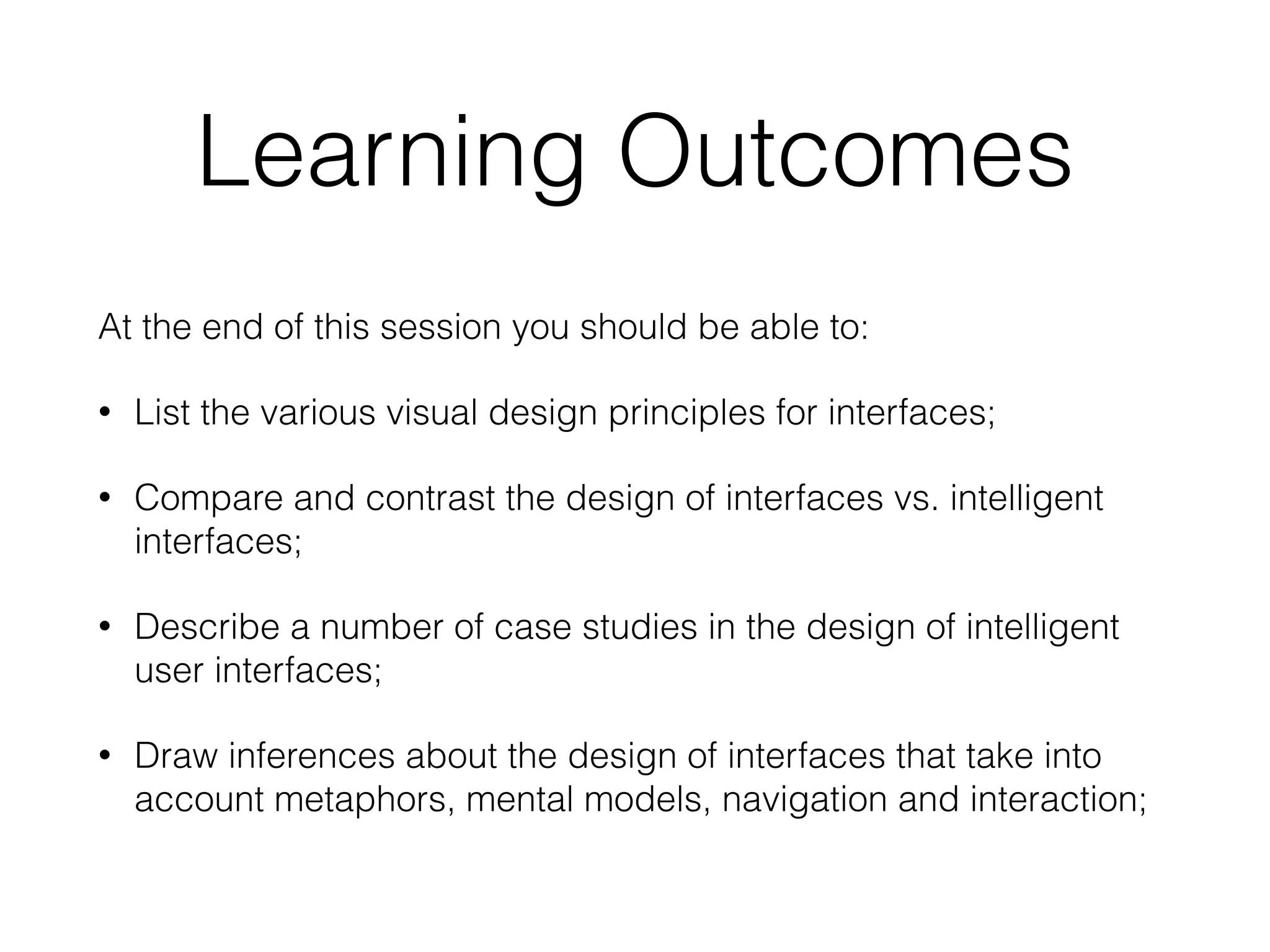 Learning Outcomes
At the end of this session you should be able to:
• List the various visual design principles for interfaces;
• Compare and contrast the design of interfaces vs. intelligent
interfaces;
• Describe a number of case studies in the design of intelligent
user interfaces;
• Draw inferences about the design of interfaces that take into
account metaphors, mental models, navigation and interaction;
 