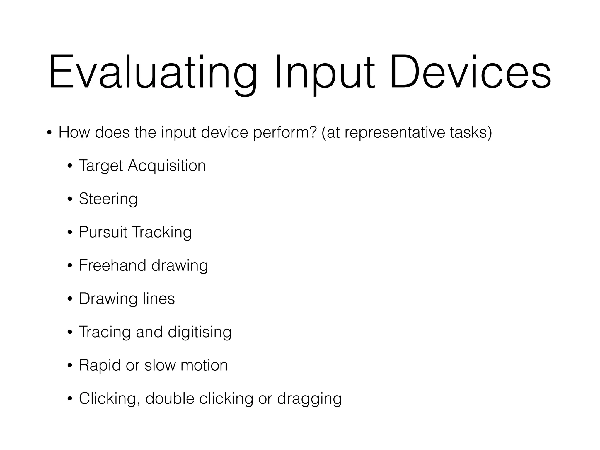 Evaluating Input Devices
• How does the input device perform? (at representative tasks)
• Target Acquisition
• Steering
• Pursuit Tracking
• Freehand drawing
• Drawing lines
• Tracing and digitising
• Rapid or slow motion
• Clicking, double clicking or dragging
 