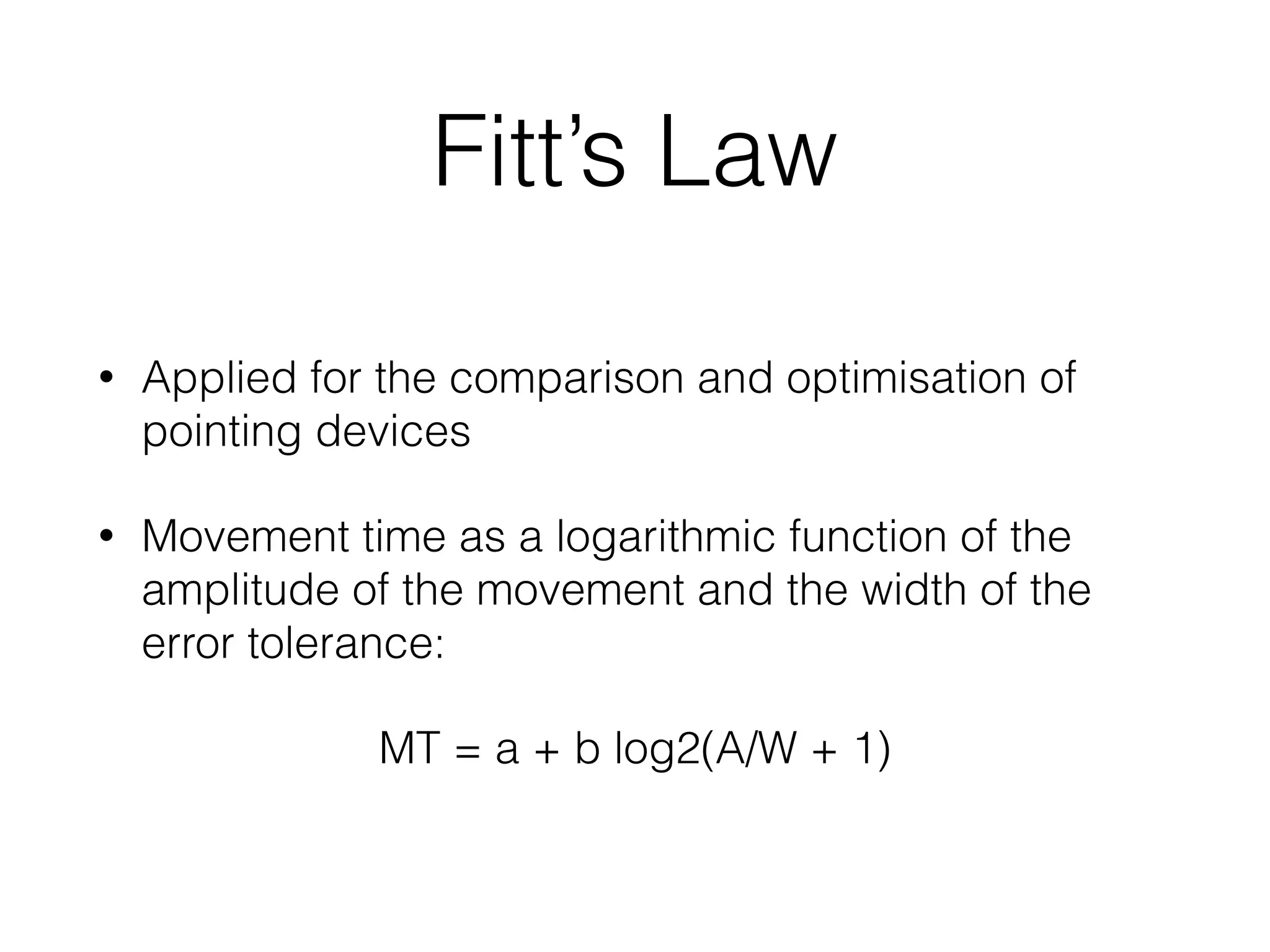 Fitt’s Law
• Applied for the comparison and optimisation of
pointing devices
• Movement time as a logarithmic function of the
amplitude of the movement and the width of the
error tolerance:
MT = a + b log2(A/W + 1)
 