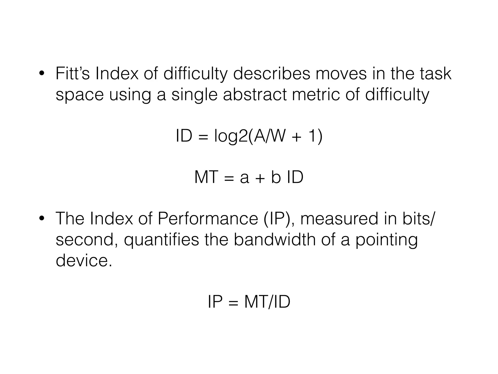 • Fitt’s Index of difficulty describes moves in the task
space using a single abstract metric of difficulty
ID = log2(A/W + 1)
MT = a + b ID
• The Index of Performance (IP), measured in bits/
second, quantifies the bandwidth of a pointing
device.
IP = MT/ID
 