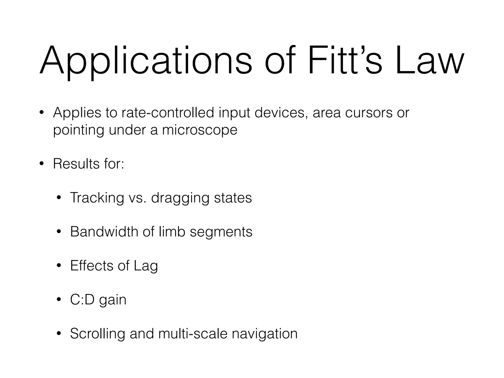 Applications of Fitt’s Law
• Applies to rate-controlled input devices, area cursors or
pointing under a microscope
• Results for:
• Tracking vs. dragging states
• Bandwidth of limb segments
• Effects of Lag
• C:D gain
• Scrolling and multi-scale navigation
 