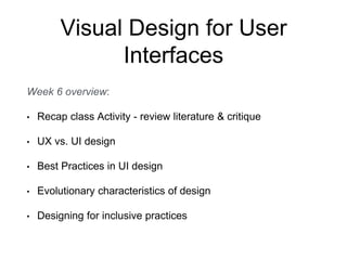 Visual Design for User
Interfaces
Week 6 overview:
• Recap class Activity - review literature & critique
• UX vs. UI design
• Best Practices in UI design
• Evolutionary characteristics of design
• Designing for inclusive practices
 