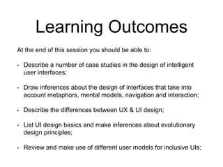 Learning Outcomes
At the end of this session you should be able to:
• Describe a number of case studies in the design of intelligent
user interfaces;
• Draw inferences about the design of interfaces that take into
account metaphors, mental models, navigation and interaction;
• Describe the differences between UX & UI design;
• List UI design basics and make inferences about evolutionary
design principles;
• Review and make use of different user models for inclusive UIs;
 