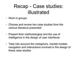Recap - Case studies:
illustrated
• Work in groups
• Choose and review two case studies from the
various literature presented
• Present their methodologies and the use of
intelligence in the design of user interfaces
• Take into account the metaphors, mental models,
navigation and interactions involved in the design of
these case studies
 