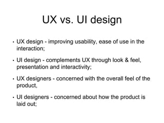 UX vs. UI design
• UX design - improving usability, ease of use in the
interaction;
• UI design - complements UX through look & feel,
presentation and interactivity;
• UX designers - concerned with the overall feel of the
product,
• UI designers - concerned about how the product is
laid out;
 
