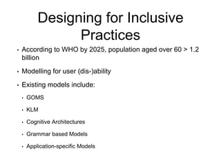 Designing for Inclusive
Practices
• According to WHO by 2025, population aged over 60 > 1.2
billion
• Modelling for user (dis-)ability
• Existing models include:
• GOMS
• KLM
• Cognitive Architectures
• Grammar based Models
• Application-specific Models
 