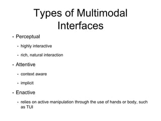 Types of Multimodal
Interfaces
• Perceptual
• highly interactive
• rich, natural interaction
• Attentive
• context aware
• implicit
• Enactive
• relies on active manipulation through the use of hands or body, such
as TUI
 