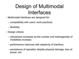 Design of Multimodal
Interfaces
• Multimodal interfaces are designed for:
• compatibility with users’ work practices;
• flexibility;
• Design criteria;
• robustness increases as the number and heterogeneity of
modalities increase;
• performance improves with adaptivity of interface;
• persistence of operation despite physical damage, loss of
power, etc.
 
