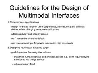 Guidelines for the Design of
Multimodal Interfaces
1. Requirements specifications
• design for broad range of users (experience, abilities, etc.) and contexts
(home, office, changing environments like car)
• address privacy and security issues
• don’t remember users by default
• use non-speech input for private information, like passwords
2. Designing multimodal input and output
• guidelines stem from cognitive science:
• maximize human cognitive and physical abilities e.g., don’t require paying
attention to two things at once
• reduce memory load
 