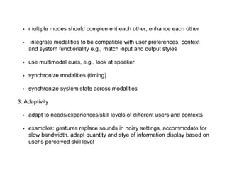 • multiple modes should complement each other, enhance each other
• integrate modalities to be compatible with user preferences, context
and system functionality e.g., match input and output styles
• use multimodal cues, e.g., look at speaker
• synchronize modalities (timing)
• synchronize system state across modalities
3. Adaptivity
• adapt to needs/experiences/skill levels of different users and contexts
• examples: gestures replace sounds in noisy settings, accommodate for
slow bandwidth, adapt quantity and stye of information display based on
user’s perceived skill level
 