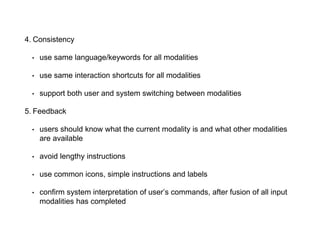 4. Consistency
• use same language/keywords for all modalities
• use same interaction shortcuts for all modalities
• support both user and system switching between modalities
5. Feedback
• users should know what the current modality is and what other modalities
are available
• avoid lengthy instructions
• use common icons, simple instructions and labels
• confirm system interpretation of user’s commands, after fusion of all input
modalities has completed
 