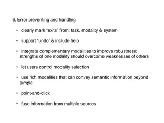 6. Error preventing and handling
• clearly mark “exits” from: task, modality & system
• support “undo” & include help
• integrate complementary modalities to improve robustness:
strengths of one modality should overcome weaknesses of others
• let users control modality selection
• use rich modalities that can convey semantic information beyond
simple
• point-and-click
• fuse information from multiple sources
 