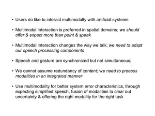 • Users do like to interact multimodally with artificial systems
• Multimodal interaction is preferred in spatial domains; we should
offer & expect more than point & speak
• Multimodal interaction changes the way we talk; we need to adapt
our speech processing components
• Speech and gesture are synchronized but not simultaneous;
• We cannot assume redundancy of content; we need to process
modalities in an integrated manner
• Use multimodality for better system error characteristics, through
expecting simplified speech, fusion of modalities to clear out
uncertainty & offering the right modality for the right task
 