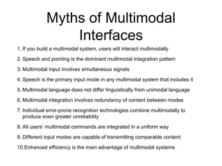 Myths of Multimodal
Interfaces
1. If you build a multimodal system, users will interact multimodally
2. Speech and pointing is the dominant multimodal integration pattern
3. Multimodal input involves simultaneous signals
4. Speech is the primary input mode in any multimodal system that includes it
5. Multimodal language does not differ linguistically from unimodal language
6. Multimodal integration involves redundancy of content between modes
7. Individual error-prone recognition technologies combine multimodally to
produce even greater unreliability
8. All users’ multimodal commands are integrated in a uniform way
9. Different input modes are capable of transmitting comparable content
10.Enhanced efficiency is the main advantage of multimodal systems
 