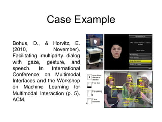 Case Example
Bohus, D., & Horvitz, E.
(2010, November).
Facilitating multiparty dialog
with gaze, gesture, and
speech. In International
Conference on Multimodal
Interfaces and the Workshop
on Machine Learning for
Multimodal Interaction (p. 5).
ACM.
 