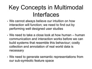 Key Concepts in Multimodal
Interfaces
• We cannot always believe our intuition on how
interaction will function; we need to find out by
performing well designed user studies
• We need to take a close look at how human – human
communication and interaction works before we can
build systems that resemble this behaviour; costly
collection and annotation of real world data is
necessary
• We need to generate semantic representations from
our sub-symbolic feature space
 