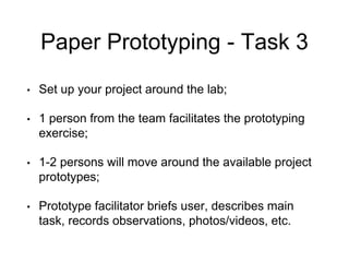 Paper Prototyping - Task 3
• Set up your project around the lab;
• 1 person from the team facilitates the prototyping
exercise;
• 1-2 persons will move around the available project
prototypes;
• Prototype facilitator briefs user, describes main
task, records observations, photos/videos, etc.
 