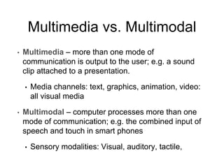 Multimedia vs. Multimodal
• Multimedia – more than one mode of
communication is output to the user; e.g. a sound
clip attached to a presentation.
• Media channels: text, graphics, animation, video:
all visual media
• Multimodal – computer processes more than one
mode of communication; e.g. the combined input of
speech and touch in smart phones
• Sensory modalities: Visual, auditory, tactile,
 
