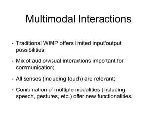 Multimodal Interactions
• Traditional WIMP offers limited input/output
possibilities;
• Mix of audio/visual interactions important for
communication;
• All senses (including touch) are relevant;
• Combination of multiple modalities (including
speech, gestures, etc.) offer new functionalities.
 