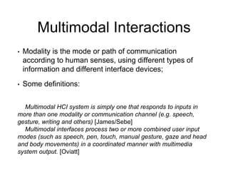 Multimodal Interactions
• Modality is the mode or path of communication
according to human senses, using different types of
information and different interface devices;
• Some definitions:
Multimodal HCI system is simply one that responds to inputs in
more than one modality or communication channel (e.g. speech,
gesture, writing and others) [James/Sebe]
Multimodal interfaces process two or more combined user input
modes (such as speech, pen, touch, manual gesture, gaze and head
and body movements) in a coordinated manner with multimedia
system output. [Oviatt]
 
