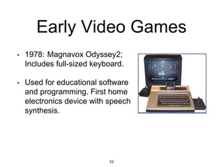 Early Video Games
• 1978: Magnavox Odyssey2;
Includes full-sized keyboard.
• Used for educational software
and programming. First home
electronics device with speech
synthesis.
10
 