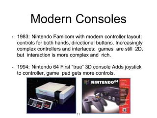 Modern Consoles
• 1983: Nintendo Famicom with modern controller layout:
controls for both hands, directional buttons. Increasingly
complex controllers and interfaces: games are still 2D,
but interaction is more complex and rich.
• 1994: Nintendo 64 First “true” 3D console Adds joystick
to controller, game pad gets more controls.
11
 