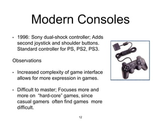 Modern Consoles
• 1996: Sony dual-shock controller; Adds
second joystick and shoulder buttons.
Standard controller for PS, PS2, PS3.
Observations
• Increased complexity of game interface
allows for more expression in games.
• Difficult to master; Focuses more and
more on “hard-core” games, since
casual gamers often find games more
difficult.
12
 