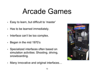 Arcade Games
• Easy to learn, but difficult to ‘master’
• Has to be learned immediately.
• Interface can’t be too complex.
• Began in the mid 1970’s
• Specialized interfaces often based on
simulation activities: Shooting, driving,
snowboarding.
• Many innovative and original interfaces…
13
 