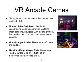 VR Arcade Games
16
• Disney Quest: Indoor interactive theme park
(opened 1998)
• Pirates of the Caribbean: Battle for
Buccaneer’s Gold; Uses motion platform,
shoot cannons, navigate with steering wheel.
Surround screen display, users wear stereo
glasses.
• Virtual Jungle Cruise; Users sit in raft, steer
and paddle.
• Aladdin’s Magic Carpet Ride; Users wear
Head Mounted Display (HMD), sit on
motorcycle-like device to steer.
 