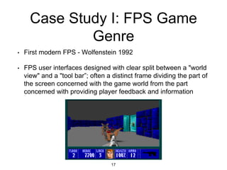 Case Study I: FPS Game
Genre
• First modern FPS - Wolfenstein 1992
• FPS user interfaces designed with clear split between a "world
view" and a "tool bar”; often a distinct frame dividing the part of
the screen concerned with the game world from the part
concerned with providing player feedback and information
17
 