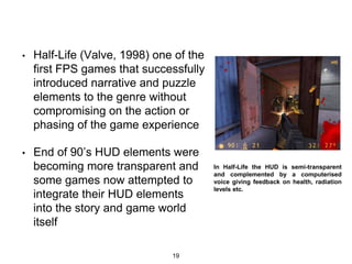• Half-Life (Valve, 1998) one of the
first FPS games that successfully
introduced narrative and puzzle
elements to the genre without
compromising on the action or
phasing of the game experience
• End of 90’s HUD elements were
becoming more transparent and
some games now attempted to
integrate their HUD elements
into the story and game world
itself
19
In Half-Life the HUD is semi-transparent
and complemented by a computerised
voice giving feedback on health, radiation
levels etc.
 